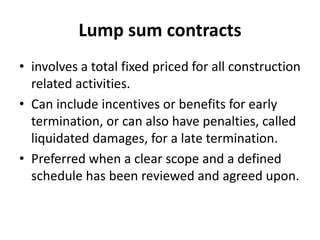 Lump sum contracts 
• involves a total fixed priced for all construction 
related activities. 
• Can include incentives or benefits for early 
termination, or can also have penalties, called 
liquidated damages, for a late termination. 
• Preferred when a clear scope and a defined 
schedule has been reviewed and agreed upon. 
 