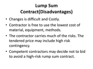 Lump Sum 
Contract(Disadvantages) 
• Changes is difficult and Costly. 
• Contractor is free to use the lowest cost of 
material, equipment, methods. 
• The contractor carries much of the risks. The 
tendered price may include high risk 
contingency. 
• Competent contractors may decide not to bid 
to avoid a high-risk rump sum contract. 
 