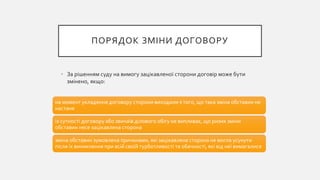 ПОРЯДОК ЗМІНИ ДОГОВОРУ
• За рішенням суду на вимогу зацікавленої сторони договір може бути
змінено, якщо:
на момент укладення договору сторони виходили з того, що така зміна обставин не
настане
із сутності договору або звичаїв ділового обігу не випливає, що ризик зміни
обставин несе зацікавлена сторона
зміна обставин зумовлена причинами, які зацікавлена сторона не могла усунути
після їх виникнення при всій своїй турботливості та обачності, які від неї вимагалися
 