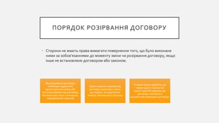 ПОРЯДОК РОЗІРВАННЯ ДОГОВОРУ
• Сторони не мають права вимагати повернення того, що було виконане
ними за зобов'язаннями до моменту зміни чи розірвання договору, якщо
інше не встановлене договором або законом.
Від розірвання договору
необхідно відрізняти
односторонню повну або
часткову відмову від договору,
яка можлива лише у випадках,
передбачених законом
Одностороння відмова від
договору можлива у таких
договорах, як доручення,
позика, банківського рахунку
А також інших подібних, де
право однієї сторони на
односторонню відмову від
договору пов'язане з
юридичною природою договору
 