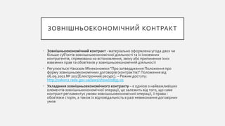 ЗОВНІШНЬОЕКОНОМІЧНИЙ КОНТРАКТ
• Зовнішньоекономічний контракт - матеріально оформлена угода двох чи
більше суб'єктів зовнішньоекономічної діяльності та їх іноземних
контрагентів, спрямована на встановлення, зміну або припинення їхніх
взаємних прав та обов'язків у зовнішньоекономічній діяльності
• Регулюється Наказом Мінекономіки "Про затвердження Положення про
форму зовнішньоекономічних договорів (контрактів)" Положення від
06.09.2001 № 201 [Електронний ресурс]. – Режим доступу:
http://zakon2.rada.gov.ua/laws/show/z0833-01
• Укладання зовнішньоекономічного контракту – є однією з найважливіших
елементів зовнішньоекономічної операції, це залежить від того, що саме
контракт регламентує умови зовнішньоекономічної операції, її права і
обов’язки сторін, а також їх відповідальність в разі невиконання договірних
умов
 