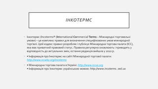 ІНКОТЕРМС
• Інкотермс (Incoterms® (International Commercial Terms – Міжнародні торговельні
умови) – це комплекс правил для визначення специфікованих умов міжнародної
торгівлі. Цей кодекс правил розробляє і публікує Міжнародна торгова палата (ICC),
яка має приватний правовий статус. Правила регулярно оновлюють і приводять у
відповідність до актуальних змін; остання редакція вийшла у 2010 р.
• • Інформація про Інкотермс на сайті Міжнародної торгової палати:
http://www.iccwbo.org/incoterms
• • Міжнародна торгова палата в Україні: http://www.iccua.org
• Інформація про Інкотермс українською мовою: http://www.incoterms. zed.ua
 