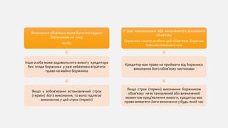 Виконання обов'язку може бути покладено
боржником на іншу
особу
Інша особа може задовольнити вимогу кредитора
без згоди боржника у разі небезпеки втратити
право на майно боржника
Якщо у зобов'язанні встановлений строк
(термін) його виконання, то воно підлягає
виконанню у цей строк (термін)
У разі невиконання або неналежного виконання
обов'язку
боржника іншою особою цей обов'язок боржник
повинен виконати сам
Кредитор має право не приймати від боржника
виконання його обов'язку частинами
Якщо строк (термін) виконання боржником
обов'язку не встановлений або визначений
моментом пред'явлення вимоги, кредитор має
право вимагати його виконання у будь-який час
 