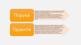 • Сфера застосування поруки практично не має обмежень. Але, варто
зауважити, що найбільш широко її, як і раніше, застосовують для
забезпечення грошових зобов'язань
• має акцесорний (додатковий) характер: визнання недійсним
основного зобов'язання, яке забезпечується укладенням поруки,
незалежно від тих підстав, за якими основне зобов'язання
визнається недійсним, тягне за собою беззаперечну недійсність і
поруки
Порука
• гарантія надається в межах суми, якої бракує боржнику, порука ж
забезпечує зобов'язання повністю.Тобто, за гарантією виникає
субсидіарне зобов'язання – гарант має нести відповідальність лише
за умови, коли основний боржникне може відповідати за
невиконання зобов'язання у зв'язку з відсутністю у нього майна
• щодо гарантій чинне законодавство не передбачає солідарної
відповідальності боржника і гаранта, в той час, як така
відповідальність можлива як для боржника, так і поручителя
Гарантія
 