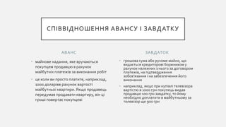 АВАНС
• майнове надання, яке вручаються
покупцем продавцю в рахунок
майбутніх платежів за виконання робіт
• це коли ви просто платите, наприклад,
1000 доларівв рахунок вартості
майбутньої квартири. Якщо продавець
передумав продавати квартиру, він ці
гроші повертає покупцеві
• грошова сума або рухоме майно, що
видається кредиторові боржником у
рахунок належних з нього за договором
платежів, на підтвердження
зобов'язання і на забезпечення його
виконання
• наприклад, якщо при купівлі телевізора
вартістю в 1000 грн покупець видав
продавцю 100 грн завдатку, то йому
необхідно доплатити в майбутньому за
телевізор ще 900 грн
ЗАВДАТОК
СПІВВІДНОШЕННЯ АВАНСУ І ЗАВДАТКУ
 