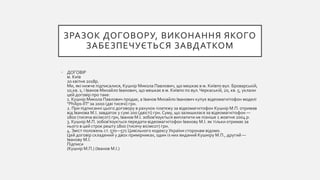 ЗРАЗОК ДОГОВОРУ, ВИКОНАННЯ ЯКОГО
ЗАБЕЗПЕЧУЄТЬСЯ ЗАВДАТКОМ
• ДОГОВІР
м. Київ
20 квітня 2018р.
Ми, які нижче підписалися, Кушнір Микола Павлович, що мешкає в м. Київпо вул. Броварській,
10,кв. 1, і Іванов Михайло Іванович, що мешкає в м. Київпо по вул.Черкаській, 20, кв. 5, уклали
цей договір про таке:
1. Кушнір Микола Павлович продає, а Іванов Михайло Іванович купує відеомагнітофон моделі
"Philips-ІП" за 2000 (дві тисячі) грн.
2. При підписанні цього договору в рахунок платежу за відеомагнітофон Кушнір М.П. отримав
від Іванова М.І. завдаток у сумі 200 (двісті) грн. Суму, що залишилася за відеомагнітофон —
1800 (тисяча вісімсот) грн, Іванов М.І. зобов'язується виплатити не пізніше 1 жовтня 2004 р.
3. Кушнір М.П. зобов'язується передати відеомагнітофон Іванову М.І. як тільки отримає за
нього в цей строк решту 1800 (тисячу вісімсот) грн.
4. Зміст положень ст. 570—571 Цивільного кодексу України сторонам відомо.
Цей договір складений у двох примірниках, один із них виданий Кушніру М.П., другий —
Іванову М.І.
Підписи
(Кушнір М.П.) (Іванов М.І.)
 