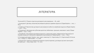 ЛІТЕРАТУРА
Пугинский Б. И.Теория и практика договорного регулирования. — М., 2008.
2. Кузнєцова Н. Договір у механізмі регулювання цивільно-правових відносин // ПравоУкраїни. — 2012. —
No 9.
3. Стефанчук Р. Перспективи договірного регулювання особистих немайнових відносин //Право України.
— 2012. — No 9.
4. Отраднова О. Договори між суб’єктами деліктних зобов’язань: принципи, можливості, межі // Право
України. — 2012. — No 9.
5. Погрібний С. Регулювання договірних відносин у цивільному праві: співвідношення їхвнутрішнього
(саморегулювання) і зовнішнього (державного) регулювання // ПравоУкраїни. — 2012. — No 9.
6. Господарський кодекс України : наук.-практ. коментар / О. І. Харитонова, Є. О. Харитонов,В. М. Коссак
та ін. ; за ред. О. І. Харитонової. — Х., 2006.
7. Пленюк М. Д. Цивільно-правове регулювання строків (термінів) у договорах про вико-нання робіт :
автореф. дис. ... канд. юрид. наук. — К., 2011.
 