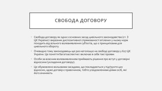 СВОБОДА ДОГОВОРУ
• Свобода договору як одна з основних засад цивільного законодавства (ст. З
ЦК України) і виразник диспозитивної спрямованості втілених у ньому норм
походить від вільного волевиявлення суб'єктів, що є принциповим для
цивільного обороту.
• Очевидно тому законодавець ще раз наголошує на свободі договору у 627 ЦК
України. Це поняття багатоаспектне і включає в себе такі прояви
• Особи за власним волевиявленням приймають рішення про вступ у договірні
відносини (укладення договору).
• Це обумовлено вольовими засадами, що покладаються у підґрунтя цих
відносин, адже договір є правочином, тобто усвідомленими діями осіб, які
його вчиняють
 