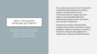 ЗМІСТ ПРИНЦИПУ
СВОБОДИ ДОГОВОРУ
• Так, наприклад, якщо учасник товариства
з обмеженою відповідальністю бажає
продати належну йому частку в
статутному капіталі товариства, його
право на вільний вибір обмежене
переважним правом купівлі, яке мають
інші учасники товариства.
• Укладення договору в примусовому
порядку допускається як виняток і лише у
випадках, прямо встановлених законом у
публічних інтересах або добровільно
прийнятими сторонами зобов’язаннями
Зміст принципу свободи договору полягає
в свободі особи вільно вступати в договірні
відносини; самостійно обирати
контрагента; самостійно визначати
структуру й вид договірного зв’язку
 