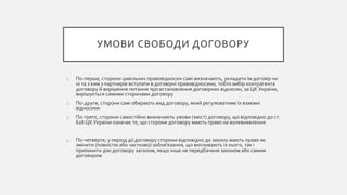 УМОВИ СВОБОДИ ДОГОВОРУ
1. По-перше, сторони цивільних правовідносин самі визначають, укладати їм договір чи
ні та з ким з партнерів вступати в договірні правовідносини, тобто вибір контрагента
договору й вирішення питання про встановлення договірних відносин, за ЦК України,
вирішується самими сторонами договору
2. По-друге, сторони самі обирають вид договору, який регулюватиме їх взаємні
відносини
3. По-третє, сторони самостійно визначають умови (зміст) договору, що відповідно до ст.
628 ЦК України означає те, що сторони договору мають право на волевиявлення
4. По-четверте, у період дії договору сторони відповідно до закону мають право як
змінити (повністю або частково) зобов’язання, що випливають із нього, так і
припинити дію договору загалом, якщо інше не передбачене законом або самим
договором
 