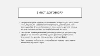 ЗМІСТ ДОГОВОРУ
• це сукупність умов (пунктів), визначених на розсуд сторін і погоджених
ними, та умов, які є обов'язковими відповідно до актів цивільного
законодавства. Сторони також мають право укласти договір, в якому
містяться елементи різних договорів (змішаний договір);
• це ті умови, на яких укладена відповідна угода сторін. Якщо договір
оформле- но письмово у вигляді одного документа, підписаного
сторонами, або шляхом обміну листами чи в іншій формі;
• Зміст договору, тобто сутність передбачених у ньому умов, завжди
визначається угодою сторін
 