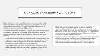ПОРЯДОК УКЛАДЕННЯ ДОГОВОРУ
• Переговори починаються з пропозиції укласти договір, яку одна
сторона робить іншій. Така пропозиція, що дістає вираження у
запропонованому проекті договору, називається офертою, а
особа, яка з нею звертається - оферентом.
• Ініціатором оферти є, як правило, сторона, яка надає послуги, речі
(продавець, поставщик, підрядчик). Щоб пропозиція укласти
договір вважалася офертою, вона повинна відповідати певним
умовам:
• - у ній повинні міститися всі істотні умови майбутнього договору, щоб
сторона, яка отримала пропозицію, зрозуміла про що йдеться. Якщо
пропозиція таких умов не містить, то вона не є офертою, а лише
викликом на оферту, який ні до чого не зобов'язує;
• - оферта має бути адресована конкретній особі.Тому різного роду
об'яви, реклами, прайслисти не можуть визнаватися офертою, це
лише пропозиції невизначеному колу осіб зробити оферту.
 Для укладання договору однієї оферти замало, необхідно, щоб
особа, якій була адресована оферта, дала згоду прийняти
пропозицію. Відповідь про прийняття пропозиції має назву акцепт.
Акцептантом може бути лише та особа, якій була адресована оферта.
Якщо згоду на укладення договору дає інша особа, це є нова оферта,
з якою ця особа звертається до колишнього оферента, який при
позитивній відповіді стане акцептантом.
 Акцепт має бути повним і безумовним. Якщо сторона погоджується у
цілому з пропозицією, але бажає внести в умови договору деякі
корективи, скажімо, зазначає, що поставку продукції бажано
здійснювати автомобільним транспортом, не поквартально, а
помісячно, то така відповідь є не акцептом, а новою офертою
 