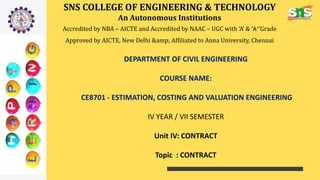 SNS COLLEGE OF ENGINEERING & TECHNOLOGY
An Autonomous Institutions
Accredited by NBA – AICTE and Accredited by NAAC – UGC with ‘A’ & ‘A+’Grade
Approved by AICTE, New Delhi &amp; Affiliated to Anna University, Chennai
DEPARTMENT OF CIVIL ENGINEERING
COURSE NAME:
CE8701 - ESTIMATION, COSTING AND VALUATION ENGINEERING
IV YEAR / VII SEMESTER
Unit IV: CONTRACT
Topic : CONTRACT
 