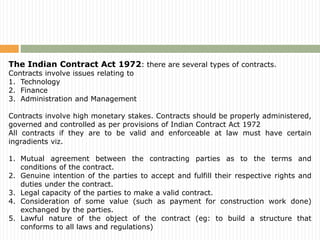 The Indian Contract Act 1972: there are several types of contracts.
Contracts involve issues relating to
1. Technology
2. Finance
3. Administration and Management
Contracts involve high monetary stakes. Contracts should be properly administered,
governed and controlled as per provisions of Indian Contract Act 1972
All contracts if they are to be valid and enforceable at law must have certain
ingradients viz.
1. Mutual agreement between the contracting parties as to the terms and
conditions of the contract.
2. Genuine intention of the parties to accept and fulfill their respective rights and
duties under the contract.
3. Legal capacity of the parties to make a valid contract.
4. Consideration of some value (such as payment for construction work done)
exchanged by the parties.
5. Lawful nature of the object of the contract (eg: to build a structure that
conforms to all laws and regulations)
 