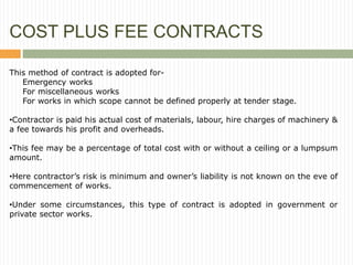 COST PLUS FEE CONTRACTS
This method of contract is adopted for-
Emergency works
For miscellaneous works
For works in which scope cannot be defined properly at tender stage.
•Contractor is paid his actual cost of materials, labour, hire charges of machinery &
a fee towards his profit and overheads.
•This fee may be a percentage of total cost with or without a ceiling or a lumpsum
amount.
•Here contractor’s risk is minimum and owner’s liability is not known on the eve of
commencement of works.
•Under some circumstances, this type of contract is adopted in government or
private sector works.
 