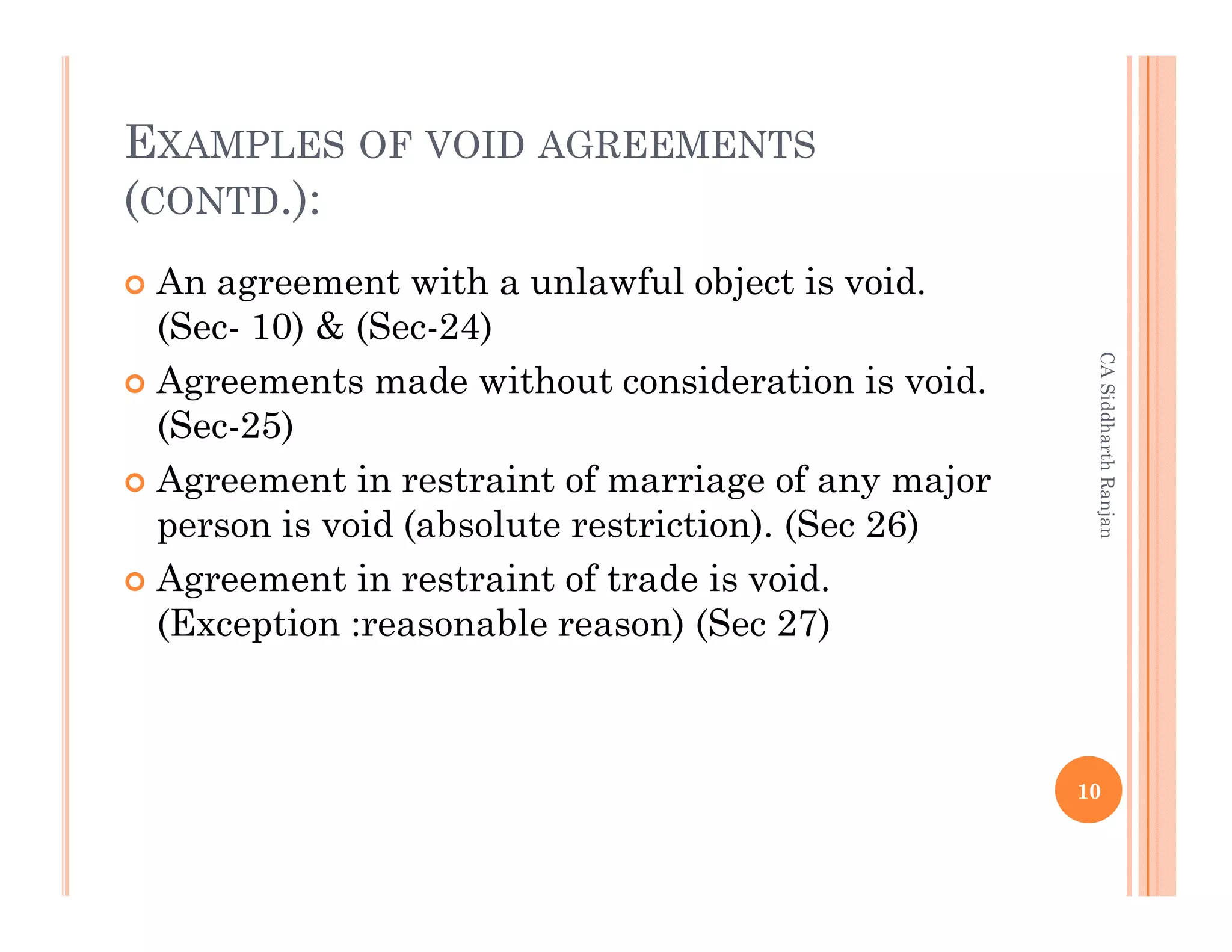 EXAMPLES OF VOID AGREEMENTS
(CONTD.):
 An agreement with a unlawful object is void.
 (Sec- 10) & (Sec-24)




                                                    CA Siddharth Ranjan
 Agreements made without consideration is void.
 (Sec-25)
 Agreement in restraint of marriage of any major
 person is void (absolute restriction). (Sec 26)
 Agreement in restraint of trade is void.
 (Exception :reasonable reason) (Sec 27)



                                                   10
 