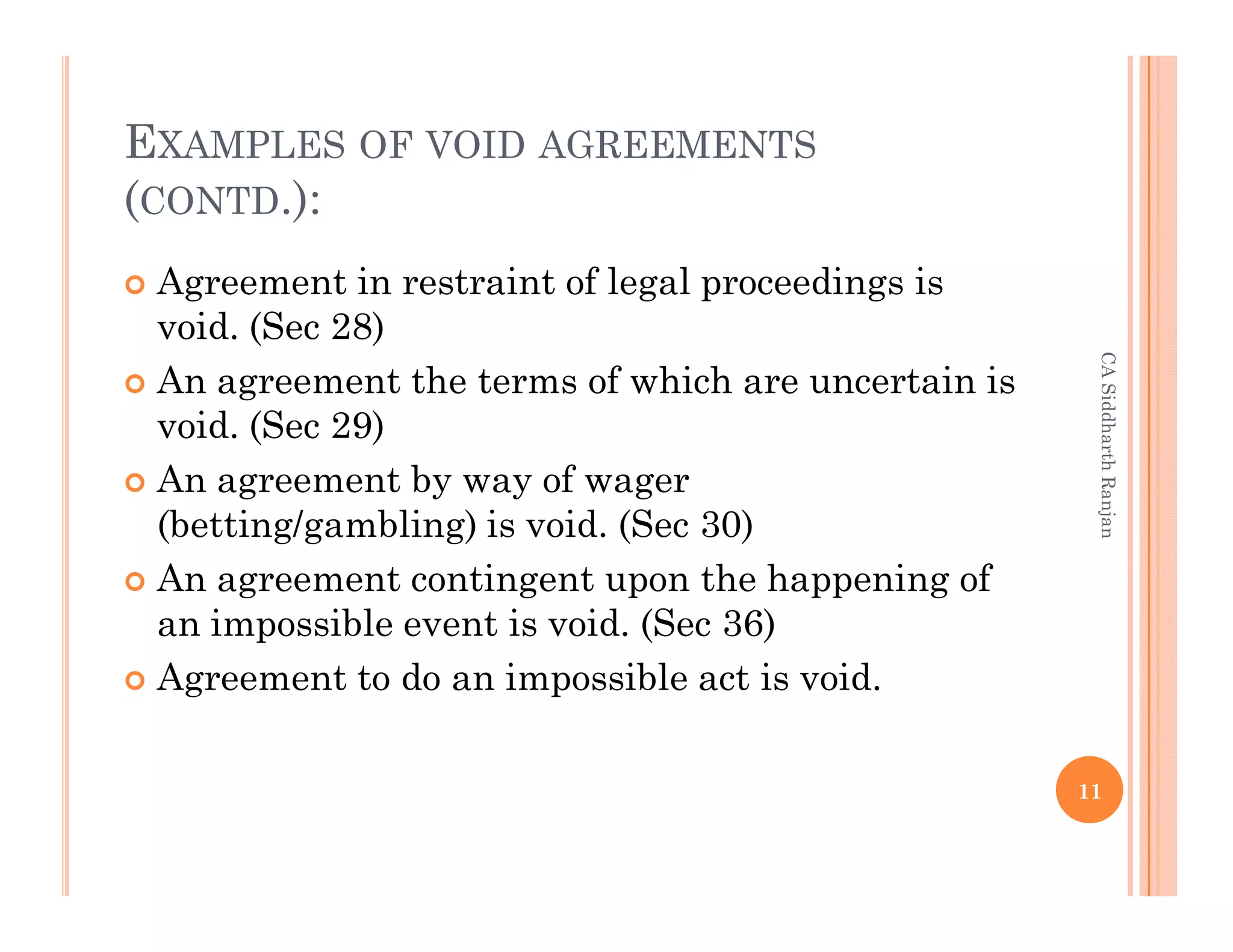 EXAMPLES OF VOID AGREEMENTS
(CONTD.):
 Agreement in restraint of legal proceedings is
 void. (Sec 28)




                                                     CA Siddharth Ranjan
 An agreement the terms of which are uncertain is
 void. (Sec 29)
 An agreement by way of wager
 (betting/gambling) is void. (Sec 30)
 An agreement contingent upon the happening of
 an impossible event is void. (Sec 36)
 Agreement to do an impossible act is void. (Sec
 56)
                                                    11
 