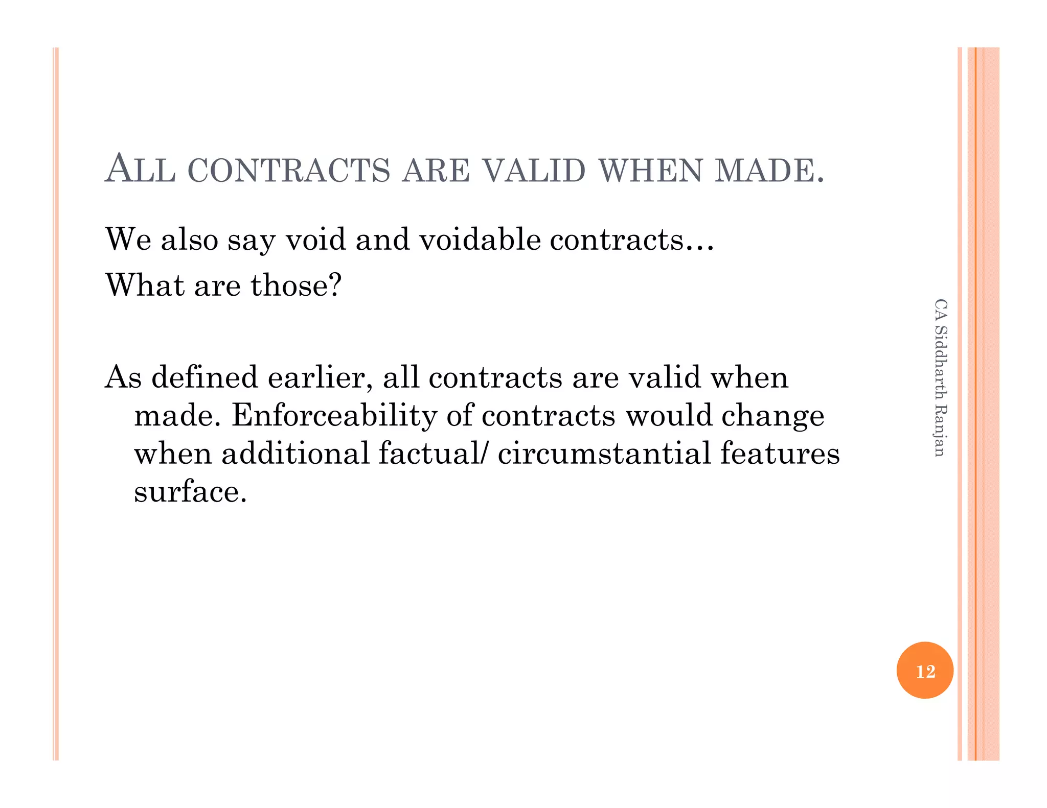 ALL CONTRACTS ARE VALID WHEN MADE.
We also say void and voidable contracts…
What are those?




                                                     CA Siddharth Ranjan
As defined earlier, all contracts are valid when
 made. Enforceability of contracts would change
 when additional factual/ circumstantial features
 surface.




                                                    12
 