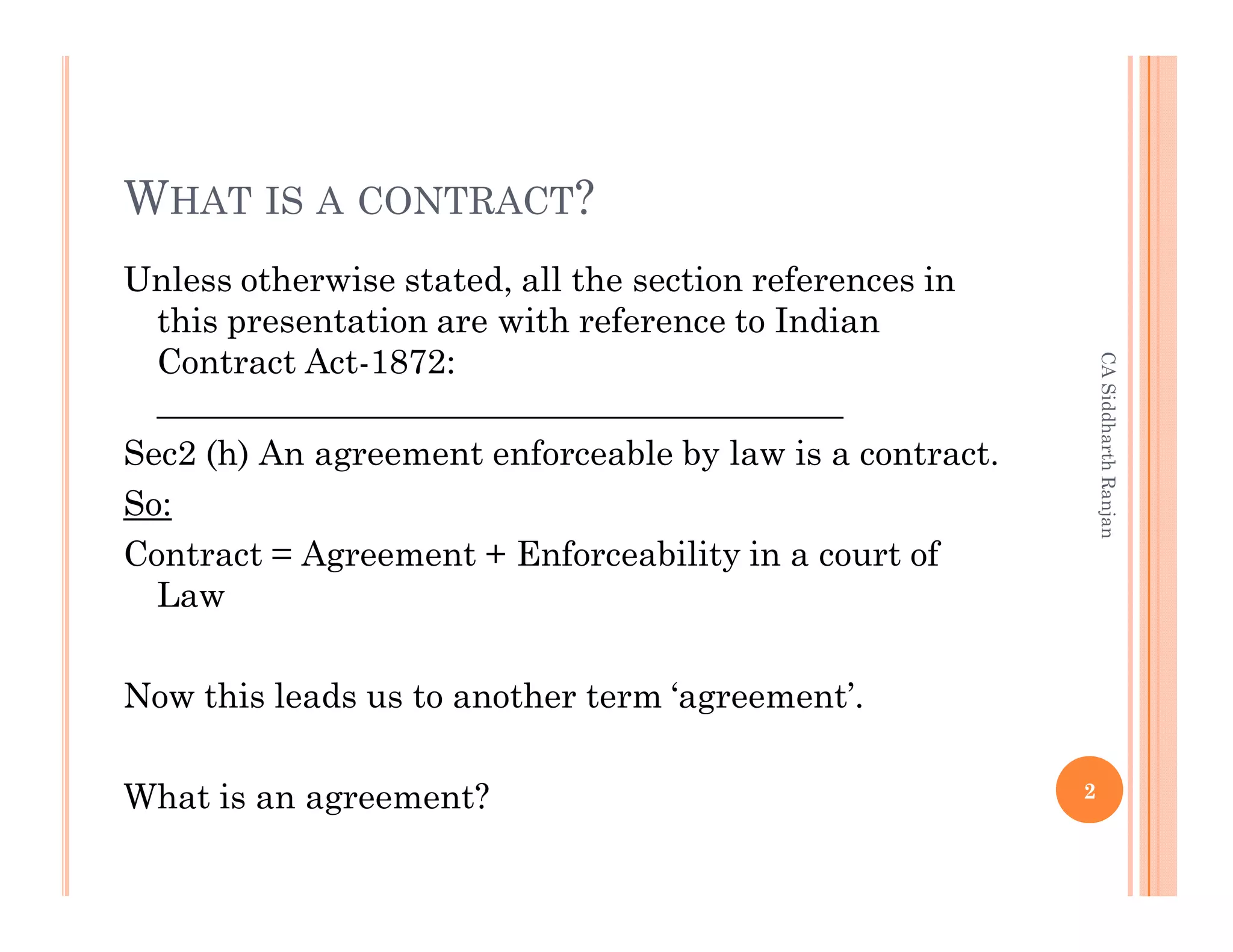 WHAT IS A CONTRACT?
Unless otherwise stated, all the section references in
  this presentation are with reference to Indian
  Contract Act-1872:




                                                              CA Siddharth Ranjan
  ________________________________________
Sec2 (h) An agreement enforceable by law is a contract.
So:
Contract = Agreement + Enforceability in a court of
  Law

Now this leads us to another term ‘agreement’.

What is an agreement?                                     2
 