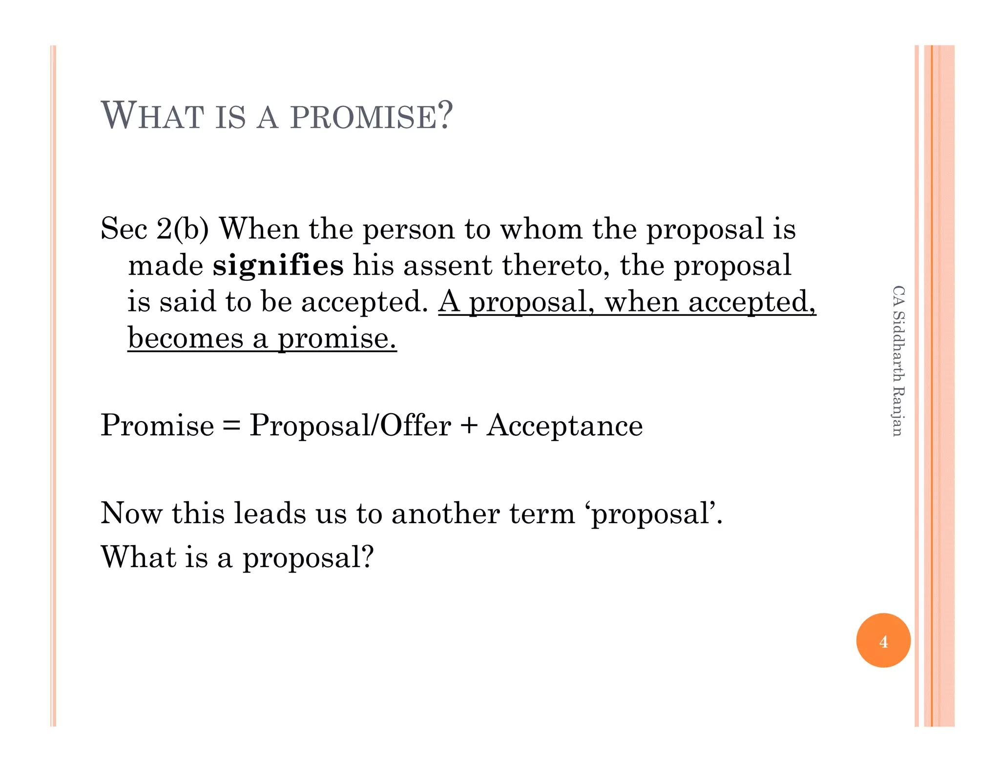 WHAT IS A PROMISE?

Sec 2(b) When the person to whom the proposal is
  made signifies his assent thereto, the proposal




                                                           CA Siddharth Ranjan
  is said to be accepted. A proposal, when accepted,
  becomes a promise.

Promise = Proposal/Offer + Acceptance

Now this leads us to another term ‘proposal’.
What is a proposal?

                                                       4
 