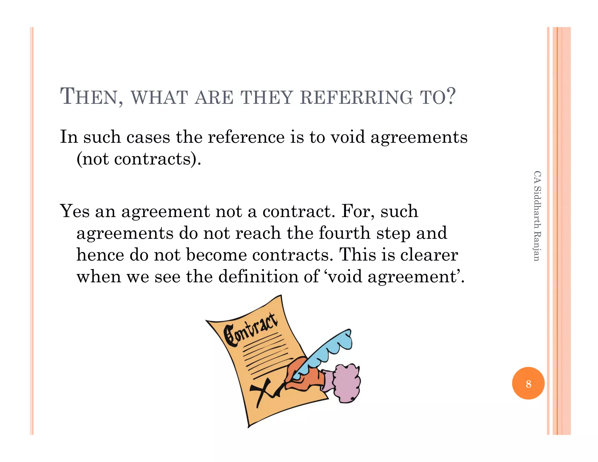 THEN, WHAT ARE THEY REFERRING TO?
In such cases the reference is to void agreements
  (not contracts).




                                                        CA Siddharth Ranjan
Yes an agreement not a contract. For, such
 agreements do not reach the fourth step and
 hence do not become contracts. This is clearer
 when we see the definition of ‘void agreement’.




                                                    8
 