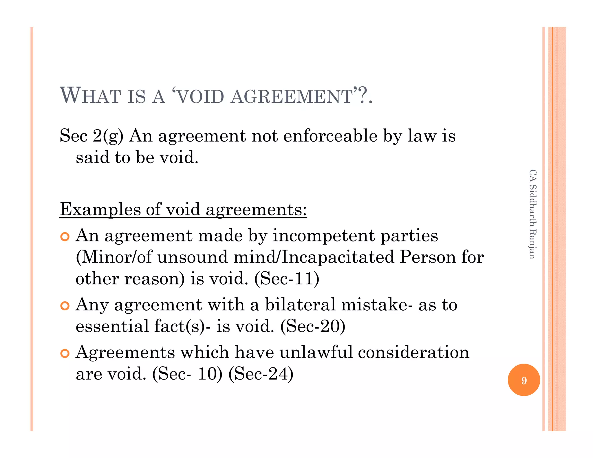 WHAT IS A ‘VOID AGREEMENT’?.
Sec 2(g) An agreement not enforceable by law is
  said to be void.




                                                       CA Siddharth Ranjan
Examples of void agreements:
 An agreement made by incompetent parties
 (Minor/of unsound mind/Incapacitated Person for
 other reason) is void. (Sec-11)
 Any agreement with a bilateral mistake- as to
 essential fact(s)- is void. (Sec-20)
 Agreements which have unlawful consideration
 are void. (Sec- 10) (Sec-24)                      9
 