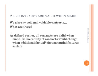 ALL CONTRACTS ARE VALID WHEN MADE.
We also say void and voidable contracts…
What are those?




                                                     CA Siddharth Ranjan
As defined earlier, all contracts are valid when
 made. Enforceability of contracts would change
 when additional factual/ circumstantial features
 surface.




                                                    12
 
