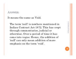 ANSWER:
It means the same as Void.




                                             CA Siddharth Ranjan
 The term ‘null’ is nowhere mentioned in
 Indian Contract Act-1872. This has crept
 through commentaries, judicial or
 otherwise. Over a period of time it has
 come into vogue. Hence, the addition of
 'null' can only mean addition of more
 emphasis on the term 'void'.
                                            20
 