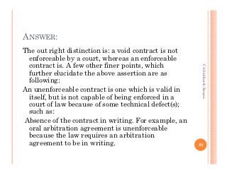 ANSWER:
The out right distinction is: a void contract is not
 enforceable by a court, whereas an enforceable
 contract is. A few other finer points, which




                                                        CA Siddharth Ranjan
 further elucidate the above assertion are as
 following:
An unenforceable contract is one which is valid in
 itself, but is not capable of being enforced in a
 court of law because of some technical defect(s);
 such as:
Absence of the contract in writing. For example, an
 oral arbitration agreement is unenforceable
 because the law requires an arbitration
 agreement to be in writing.                           24
 