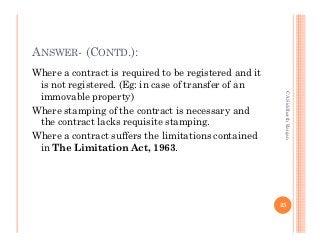 ANSWER- (CONTD.):
Where a contract is required to be registered and it
 is not registered. (Eg: in case of transfer of an




                                                        CA Siddharth Ranjan
 immovable property)
Where stamping of the contract is necessary and
 the contract lacks requisite stamping.
Where a contract suffers the limitations contained
 in The Limitation Act, 1963.




                                                       25
 