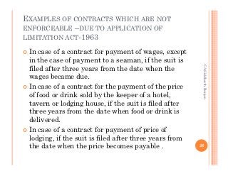 EXAMPLES OF CONTRACTS WHICH ARE NOT
ENFORCEABLE –DUE TO APPLICATION OF
LIMITATION ACT-1963

 In case of a contract for payment of wages, except
 in the case of payment to a seaman, if the suit is




                                                         CA Siddharth Ranjan
 filed after three years from the date when the
 wages became due.
 In case of a contract for the payment of the price
 of food or drink sold by the keeper of a hotel,
 tavern or lodging house, if the suit is filed after
 three years from the date when food or drink is
 delivered.
 In case of a contract for payment of price of
 lodging, if the suit is filed after three years from
 the date when the price becomes payable .              26
 