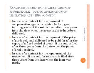EXAMPLES OF CONTRACTS WHICH ARE NOT
ENFORCEABLE –DUE TO APPLICATION OF
LIMITATION ACT -1963 (CONTD.)

 In case of a contract for the payment of
 compensation against a carrier for losing or
 injuring goods, if the suit is filed after three years




                                                             CA Siddharth Ranjan
 from the date when the goods ought to have been
 delivered.
 In case of a contract for the payment of the price
 of goods sold and delivered to be paid for after the
 expiry of a fixed period of credit; if the suit is filed
 after three years from the date when the period
 of credit expired.
 In case of a contract for the repayment of the
 money lent; if the suit for recovery is filed after
 three years from the date when the loan was                27
 made.
 