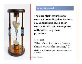 Way forward:

      The essential features of a
      contract are enlisted in Section-
      10. A general discussion on
      contracts will not be complete
      without visiting those
      provisions.

      As we part:
      “There's not a note of mine
      that's worth the noting.” ☺
      -William Shakespeare (in "Much Ado about
      Nothing")


CA Siddharth Ranjan                    31
 