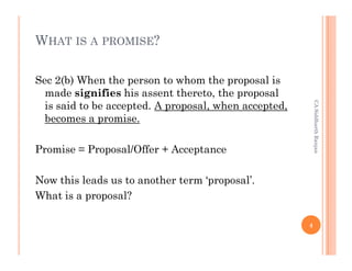 WHAT IS A PROMISE?

Sec 2(b) When the person to whom the proposal is
  made signifies his assent thereto, the proposal




                                                           CA Siddharth Ranjan
  is said to be accepted. A proposal, when accepted,
  becomes a promise.

Promise = Proposal/Offer + Acceptance

Now this leads us to another term ‘proposal’.
What is a proposal?

                                                       4
 