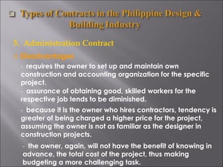 5.  Administration Contract Disadvantages -  requires the owner to set up and maintain own construction and accounting organization for the specific project.  -  assurance of obtaining good, skilled workers for the respective job tends to be diminished. -  the owner, again, will not have the benefit of knowing in advance, the total cost of the project, thus making budgeting a more challenging task. -  because it is the owner who hires contractors, tendency is greater of being charged a higher price for the project, assuming the owner is not as familiar as the designer in construction projects. 