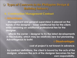 6.  Construction Management Contract Advantages -  Management and general supervision is placed on the hands of the designer – lower additional fee for the client, while obtaining an additional professional fee for the designer. -  affords the owner – designer to try the latest developments in the industry, which may be relatively new but pioneering. Advantageous to both! Disadvantages -  cost of project is not known in advance. -  by contract definitions, the client is bound by the acts of the designer, whereas the acts of the designer becomes his/her own responsibility. 
