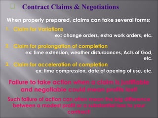 Contract Claims & Negotiations When properly prepared, claims can take several forms: 1. Claim for Variations ex: change orders, extra work orders, etc. 2. Claim for prolongation of completion ex: time extension, weather disturbances, Acts of God, etc. 3. Claim for acceleration of completion ex: time compression, date of opening of use, etc. Failure to take action when a claim is justifiable and negotiable could mean profits lost! Such failure of action can often mean the big difference between a modest profit or a substantial loss to your contract! 