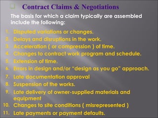 Contract Claims & Negotiations The basis for which a claim typically are assembled include the following: 1. Disputed variations or changes. 2. Delays and disruptions in the work. 3. Acceleration ( or compression ) of time. 4. Changes to contract work program and schedule. 5. Extension of time. 6. Errors in design and/or “design as you go” approach. 7. Late documentation approval 8. Suspension of the works. 9. Late delivery of owner-supplied materials and equipment 10. Changes to site conditions ( misrepresented ) 11. Late payments or payment defaults. 