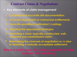 Contract Claims & Negotiations Key elements of claim management 1. Complete and accurate site documentation. 2. Accurate assessment of contractual entitlements. 3. Correctly quantified ( estimated ) costings. 4. Adopting the appropriate strategies 5. Presenting a clear, logically constructed, well-reasoned and substantiated claim. 6. Maintaining the channels of negotiation w/ a view to obtaining a mutually acceptable settlement. Where a claim arises, it is always preferable to settle it quickly and effectively. 