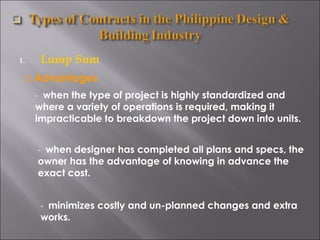 Lump Sum Advantages -  when the type of project is highly standardized and where a variety of operations is required, making it impracticable to breakdown the project down into units. -  when designer has completed all plans and specs, the owner has the advantage of knowing in advance the exact cost. -  minimizes costly and un-planned changes and extra works. 