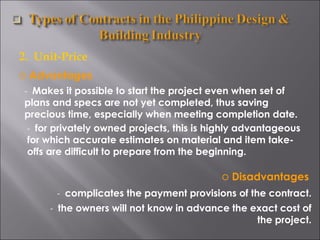 2.  Unit-Price Advantages -  Makes it possible to start the project even when set of plans and specs are not yet completed, thus saving precious time, especially when meeting completion date. -  for privately owned projects, this is highly advantageous for which accurate estimates on material and item take-offs are difficult to prepare from the beginning. Disadvantages -  complicates the payment provisions of the contract. -  the owners will not know in advance the exact cost of the project. 