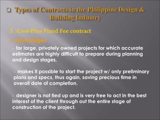 3.  Cost-Plus Fixed Fee contract Advantages -  for large, privately owned projects for which accurate estimates are highly difficult to prepare during planning and design stages. -  makes it possible to start the project w/ only preliminary plans and specs, thus again, saving precious time in overall date of completion. -  designer is not tied up and is very free to act in the best interest of the client through out the entire stage of construction of the project. 