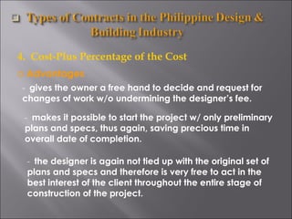4.  Cost-Plus Percentage of the Cost Advantages -  gives the owner a free hand to decide and request for changes of work w/o undermining the designer’s fee. -  makes it possible to start the project w/ only preliminary plans and specs, thus again, saving precious time in overall date of completion. -  the designer is again not tied up with the original set of plans and specs and therefore is very free to act in the best interest of the client throughout the entire stage of construction of the project. 