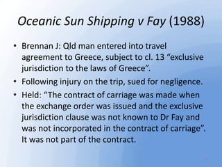Oceanic Sun Shipping v Fay (1988)
• Brennan J: Qld man entered into travel
agreement to Greece, subject to cl. 13 “exclusi...