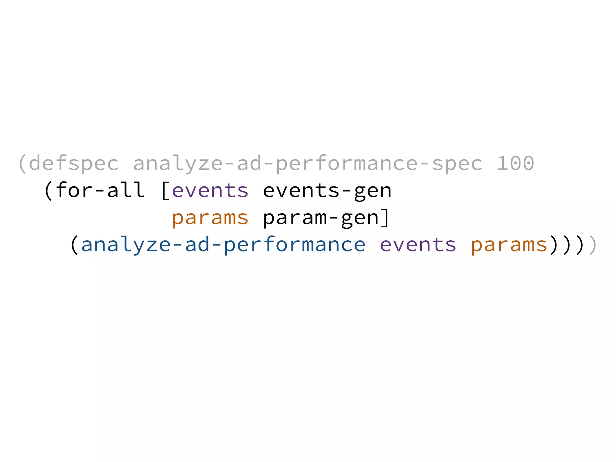 (defspec analyze-ad-performance-spec 100
(for-all [events events-gen
params param-gen]
(analyze-ad-performance events params))))
 