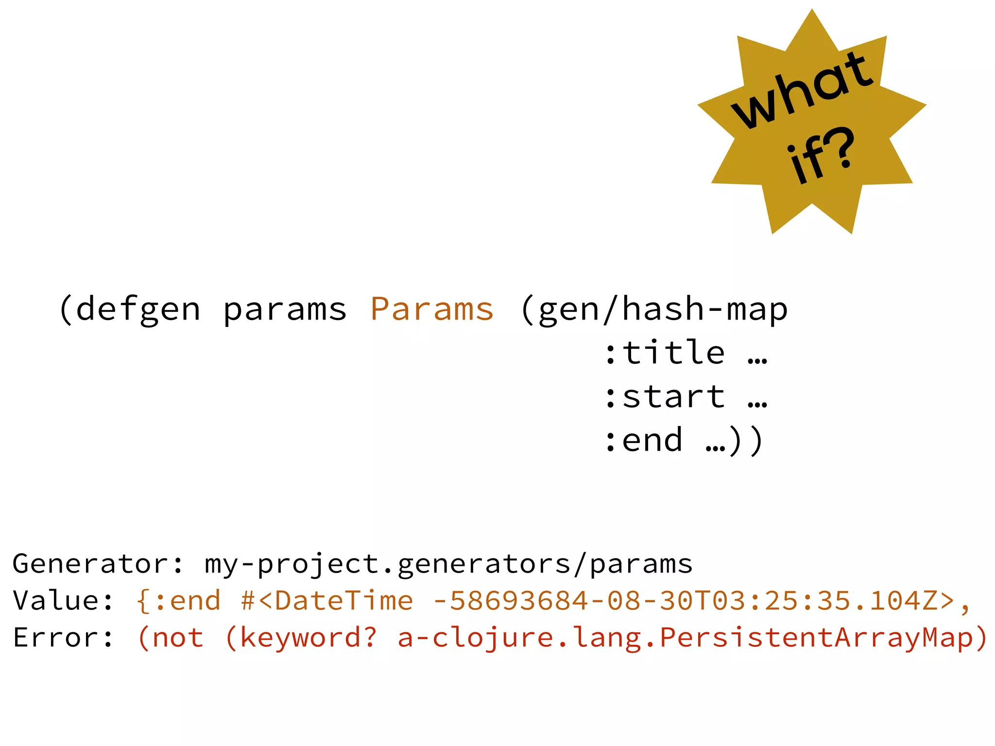 (defgen params Params (gen/hash-map
:title …
:start …
:end …))
what
if?
Generator: my-project.generators/params
Value: {:end #<DateTime -58693684-08-30T03:25:35.104Z>, :
Error: (not (keyword? a-clojure.lang.PersistentArrayMap))
 