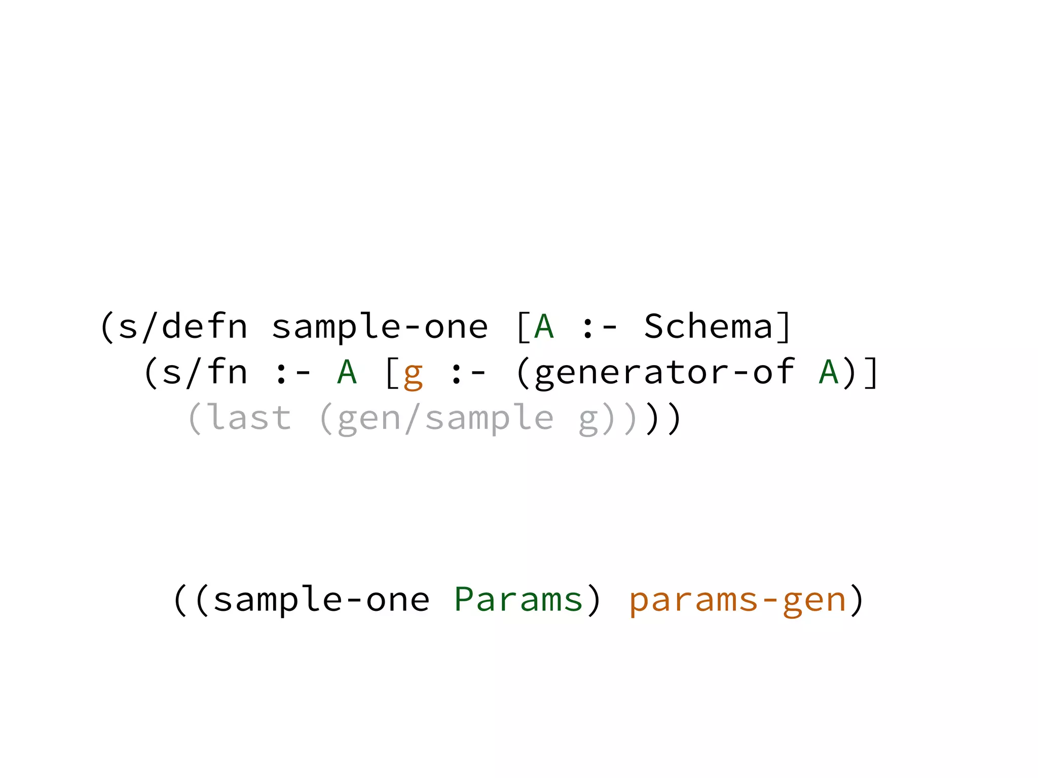(s/defn sample-one [A :- Schema]
(s/fn :- A [g :- (generator-of A)]
(last (gen/sample g))))
((sample-one Params) params-gen)
 