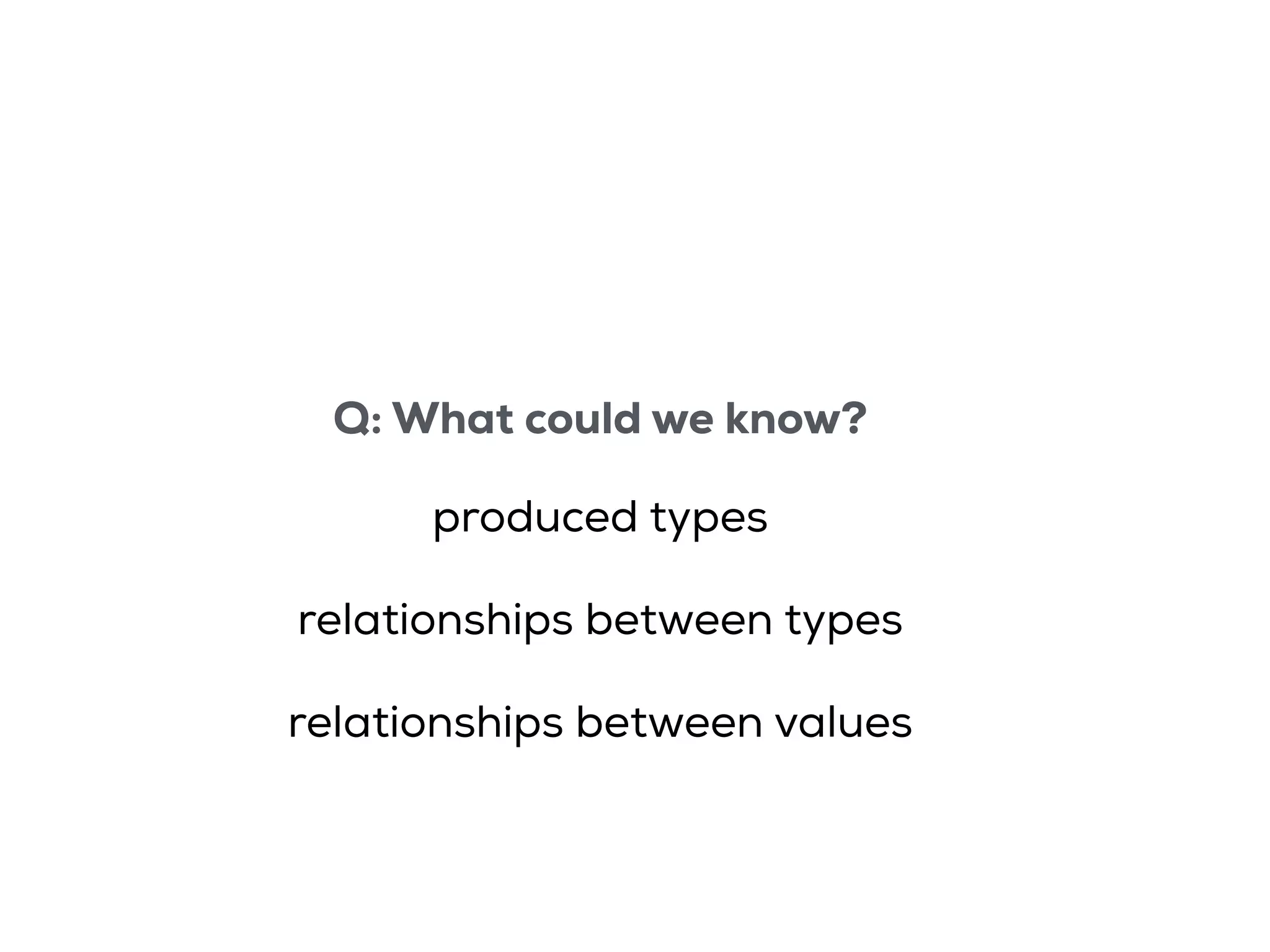 Q: What could we know?
produced types
relationships between types
relationships between values
 