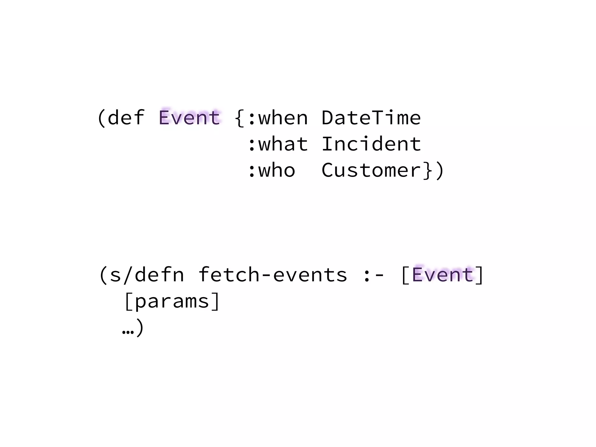 (def Event {:when DateTime
:what Incident
:who Customer})
(s/defn fetch-events :- [Event]
[params]
…)
 