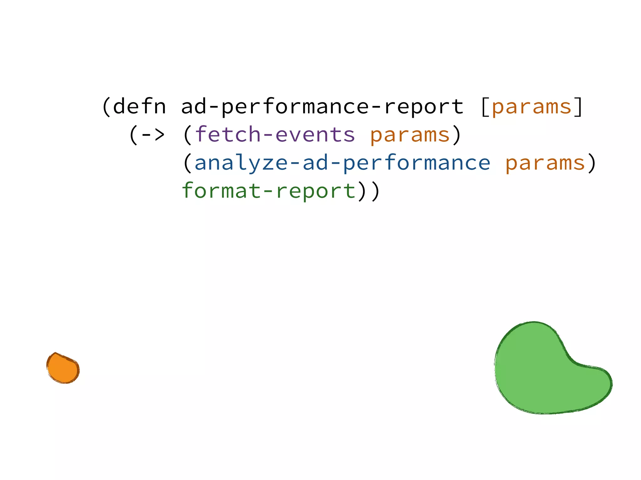 (defn ad-performance-report [params]
(-> (fetch-events params)
(analyze-ad-performance params)
format-report))
 